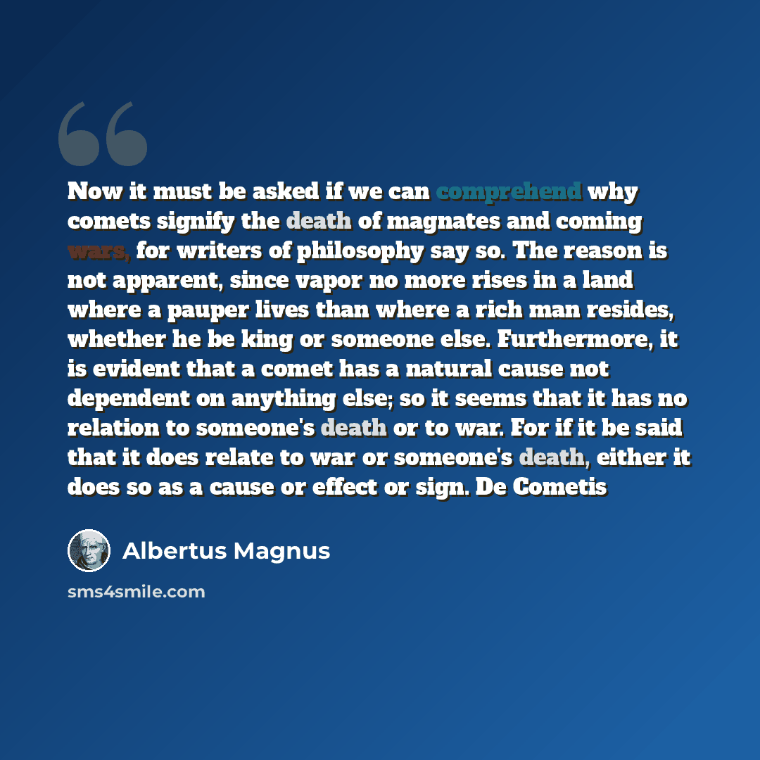 “Now it must be asked if we can comprehend why comets signify the death of magnates and coming wars, for writers of philosophy say so. The reason is not apparent, since vapor no more rises in a land where a pauper lives than where a rich man resides, whether he be king or someone else. Furthermore…” quote by Albertus Magnus