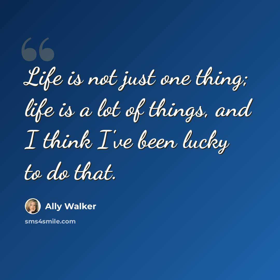 “Life is not just one thing; life is a lot of things, and I think I've been lucky to do that.” quote by Ally Walker