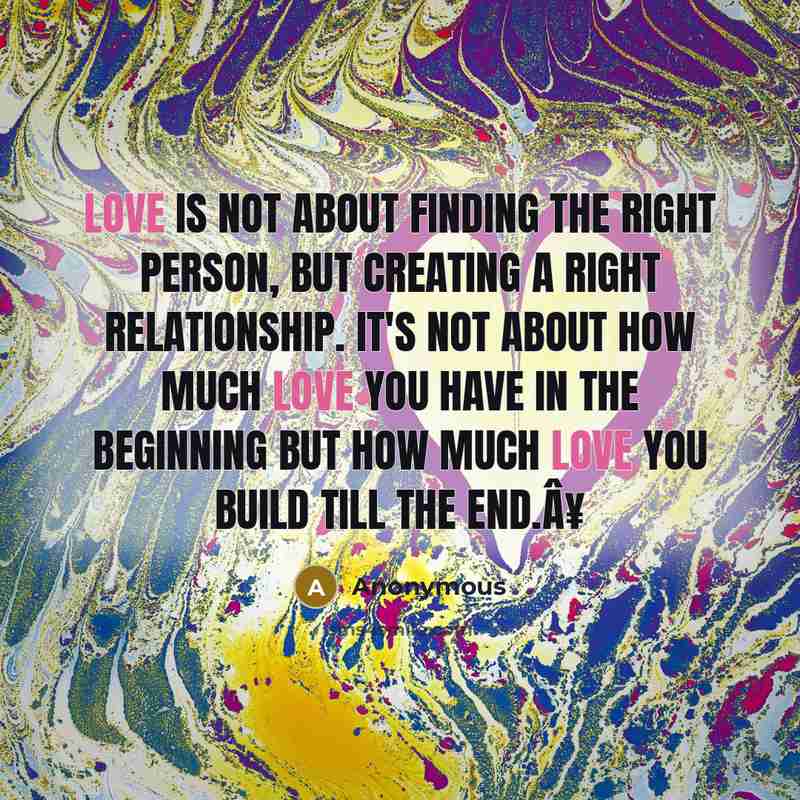 “Love is not about finding the right person, but creating a right relationship. It's not about how much love you have in the beginning but how much love you build till the end.Â¥” quote by Anonymous