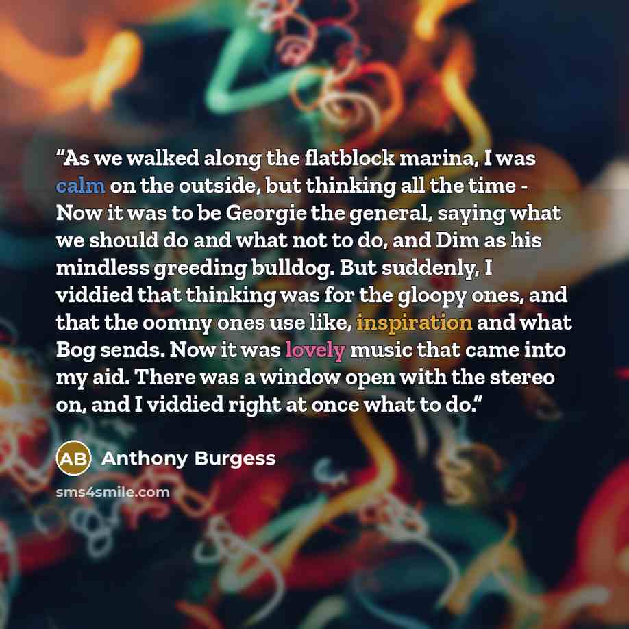 “As we walked along the flatblock marina, I was calm on the outside, but thinking all the time - Now it was to be Georgie the general, saying what we should do and what not to do, and Dim as his mindless greeding bulldog. But suddenly, I viddied that thinking was for the gloopy ones, and that the…” quote by Anthony Burgess