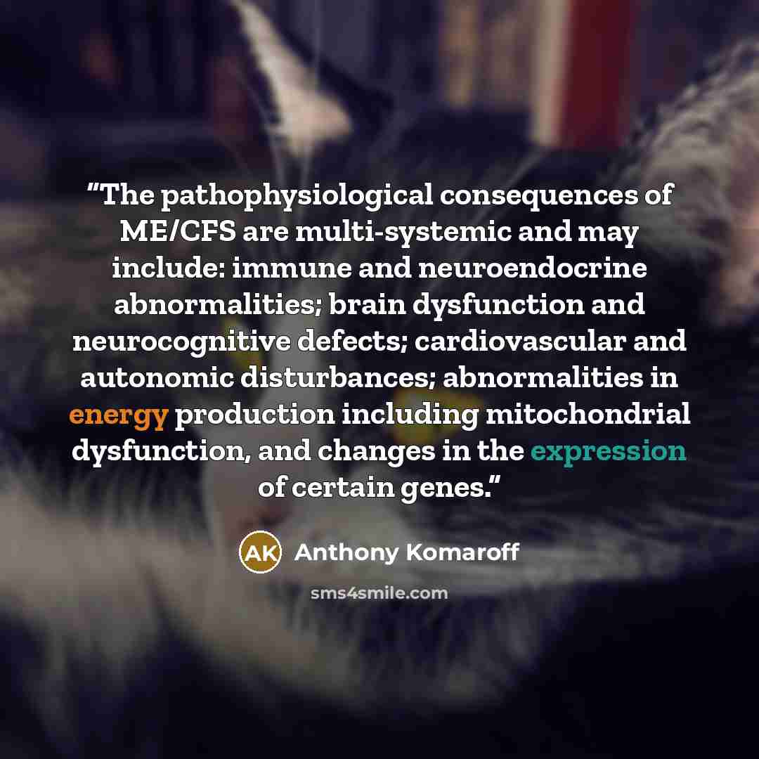 “The pathophysiological consequences of ME/CFS are multi-systemic and may include: immune and neuroendocrine abnormalities; brain dysfunction and neurocognitive defects; cardiovascular and autonomic disturbances; abnormalities in energy production including mitochondrial dysfunction, and changes in…” quote by Anthony Komaroff