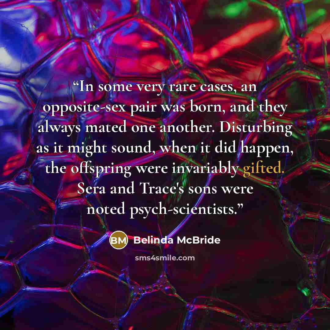“In some very rare cases, an opposite-sex pair was born, and they always mated one another. Disturbing as it might sound, when it did happen, the offspring were invariably gifted. Sera and Trace's sons were noted psych-scientists.” quote by Belinda McBride