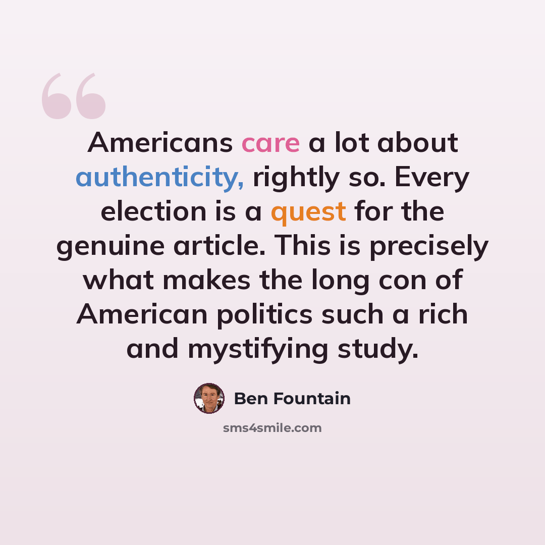 “Americans care a lot about authenticity, rightly so. Every election is a quest for the genuine article. This is precisely what makes the long con of American politics such a rich and mystifying study.” quote by Ben Fountain