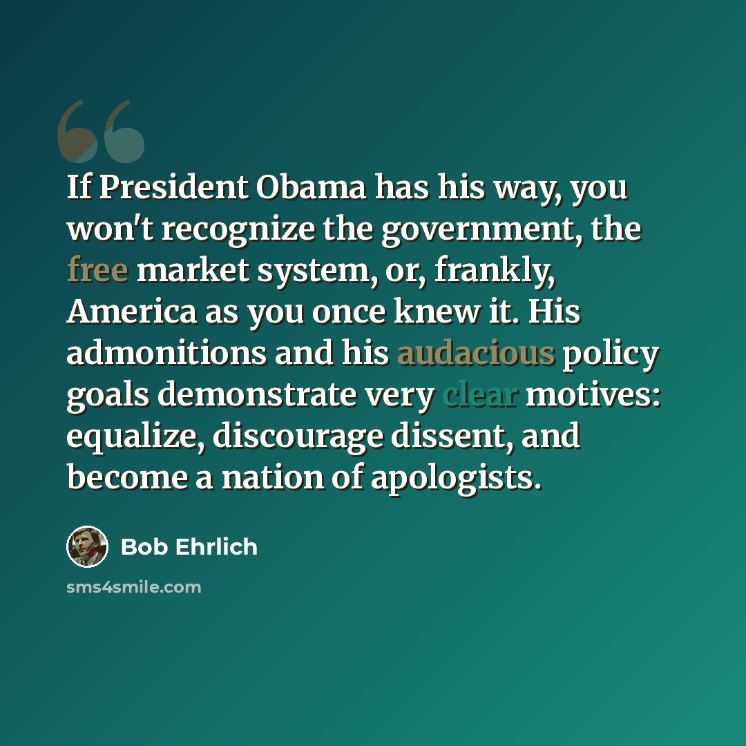 “If President Obama has his way, you won't recognize the government, the free market system, or, frankly, America as you once knew it. His admonitions and his audacious policy goals demonstrate very clear motives: equalize, discourage dissent, and become a nation of apologists.” quote by Bob Ehrlich