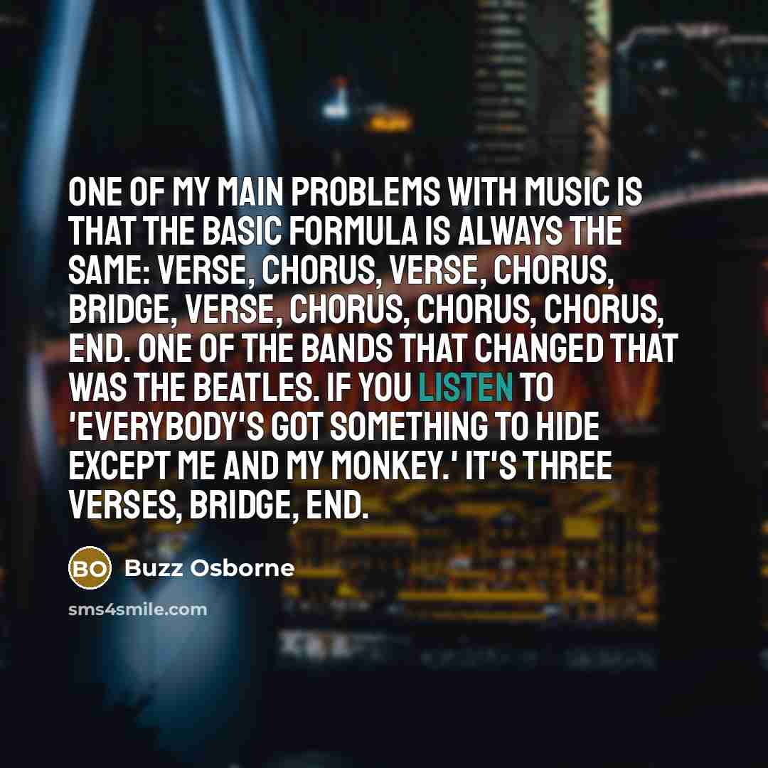 “One of my main problems with music is that the basic formula is always the same: verse, chorus, verse, chorus, bridge, verse, chorus, chorus, chorus, end. One of the bands that changed that was The Beatles. If you listen to 'Everybody's Got Something to Hide Except Me and My Monkey.' It's three…” quote by Buzz Osborne