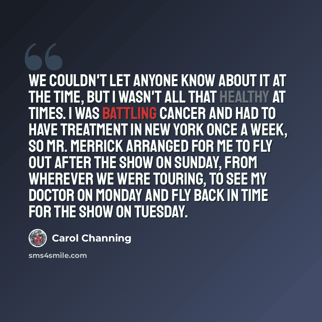 “We couldn't let anyone know about it at the time, but I wasn't all that healthy at times. I was battling cancer and had to have treatment in New York once a week, so Mr. Merrick arranged for me to fly out after the show on Sunday, from wherever we were touring, to see my doctor on Monday and fly…” quote by Carol Channing