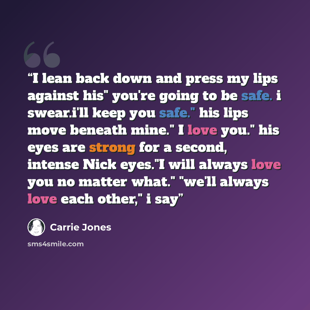 “I lean back down and press my lips against his" you're going to be safe. i swear.i'll keep you safe." his lips move beneath mine." I love you." his eyes are strong for a second, intense Nick eyes."I will always love you no matter what." "we'll always love each other," i say” quote by Carrie Jones