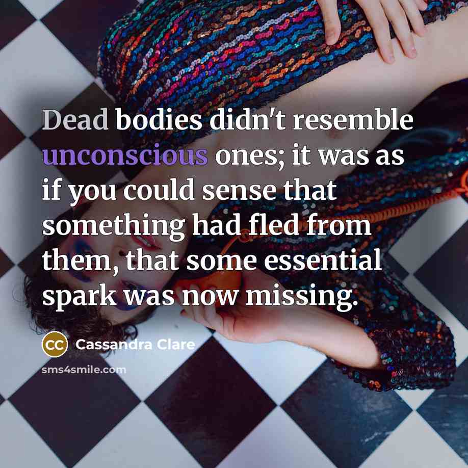 “Dead bodies didn't resemble unconscious ones; it was as if you could sense that something had fled from them, that some essential spark was now missing.” quote by Cassandra Clare