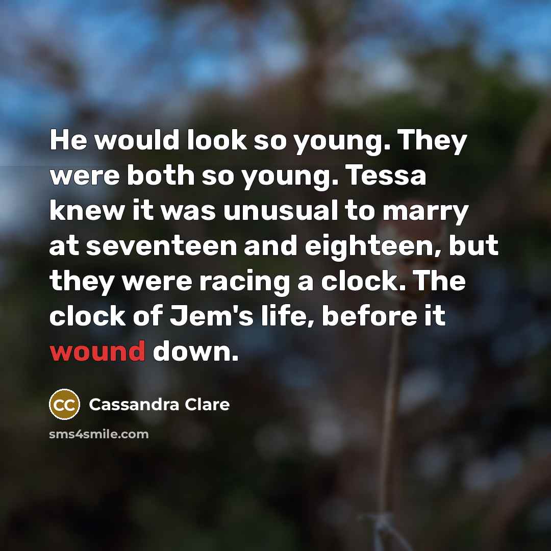 “He would look so young. They were both so young. Tessa knew it was unusual to marry at seventeen and eighteen, but they were racing a clock. The clock of Jem's life, before it wound down.” quote by Cassandra Clare