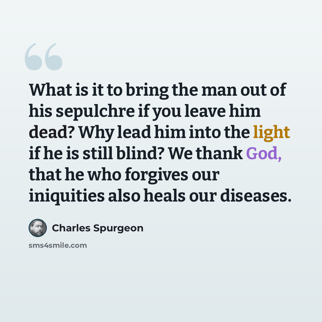 “What is it to bring the man out of his sepulchre if you leave him dead? Why lead him into the light if he is still blind? We thank God, that he who forgives our iniquities also heals our diseases.” quote by Charles Spurgeon