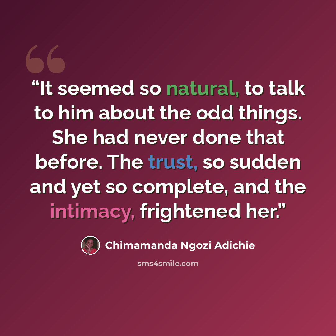 “It seemed so natural, to talk to him about the odd things. She had never done that before. The trust, so sudden and yet so complete, and the intimacy, frightened her.” quote by Chimamanda Ngozi Adichie