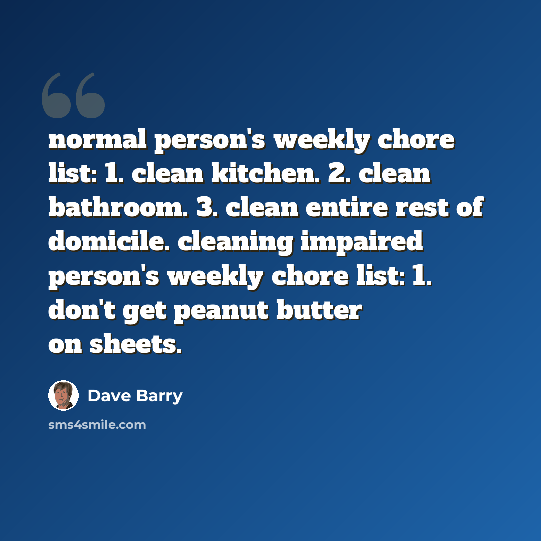 “normal person's weekly chore list: 1. clean kitchen. 2. clean bathroom. 3. clean entire rest of domicile. cleaning impaired person's weekly chore list: 1. don't get peanut butter on sheets.” quote by Dave Barry