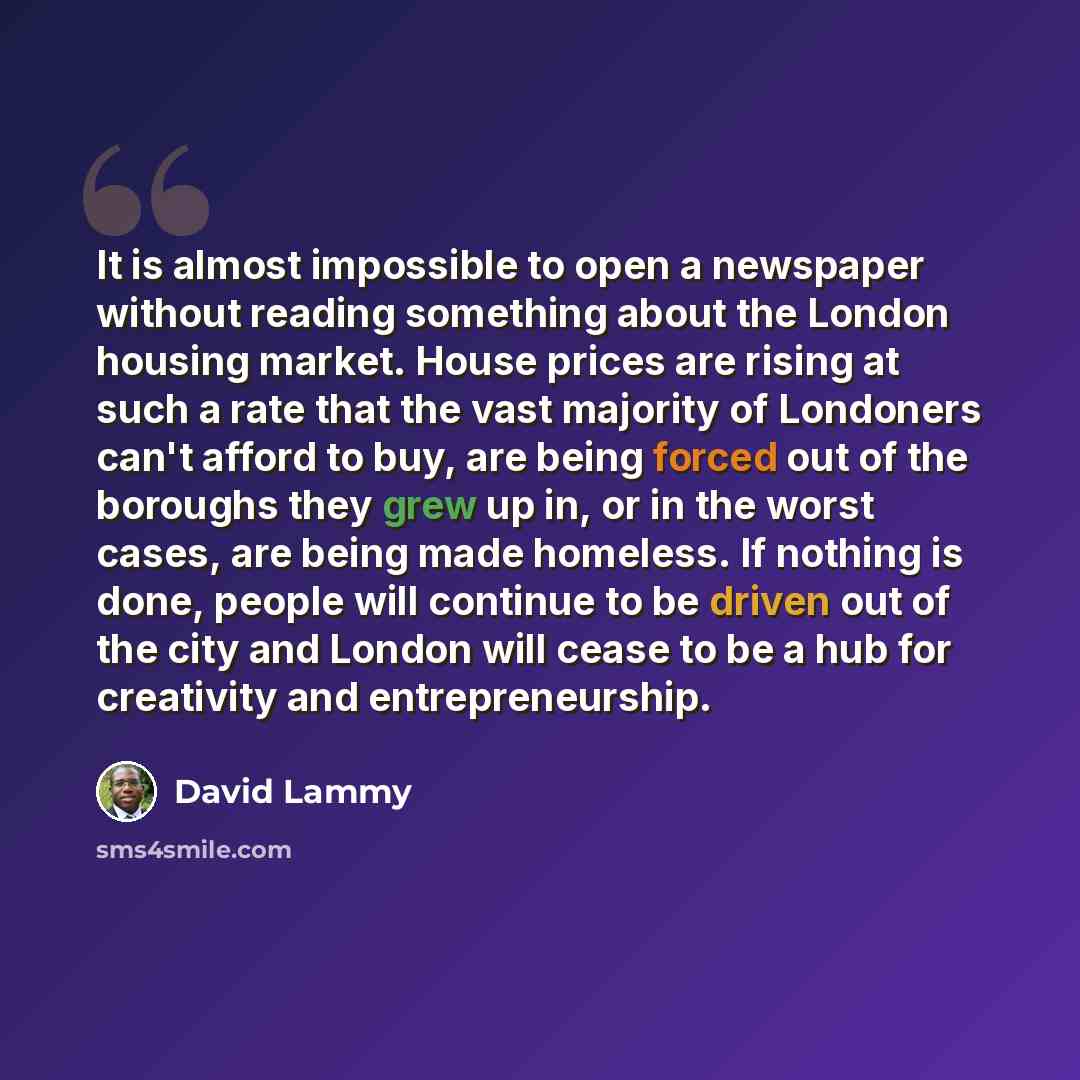 “It is almost impossible to open a newspaper without reading something about the London housing market. House prices are rising at such a rate that the vast majority of Londoners can't afford to buy, are being forced out of the boroughs they grew up in, or in the worst cases, are being made…” quote by David Lammy