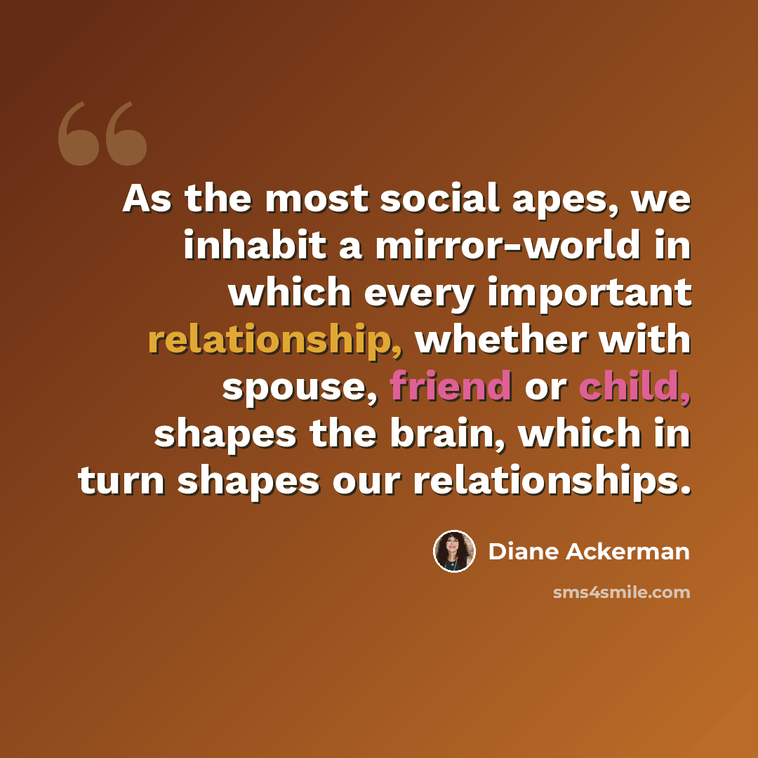 “As the most social apes, we inhabit a mirror-world in which every important relationship, whether with spouse, friend or child, shapes the brain, which in turn shapes our relationships.” quote by Diane Ackerman