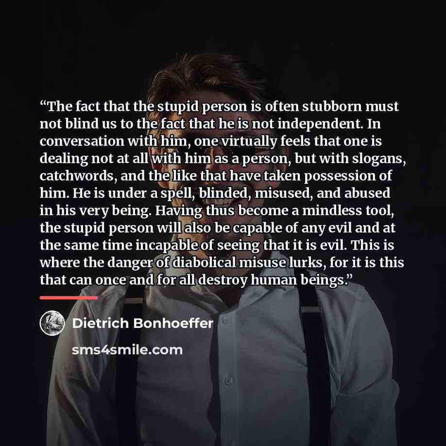 “The fact that the stupid person is often stubborn must not blind us to the fact that he is not independent. In conversation with him, one virtually feels that one is dealing not at all with him as a person, but with slogans, catchwords, and the like that have taken possession of him. He is under a…” quote by Dietrich Bonhoeffer