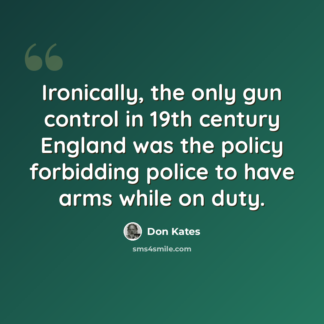 “Ironically, the only gun control in 19th century England was the policy forbidding police to have arms while on duty.” quote by Don Kates
