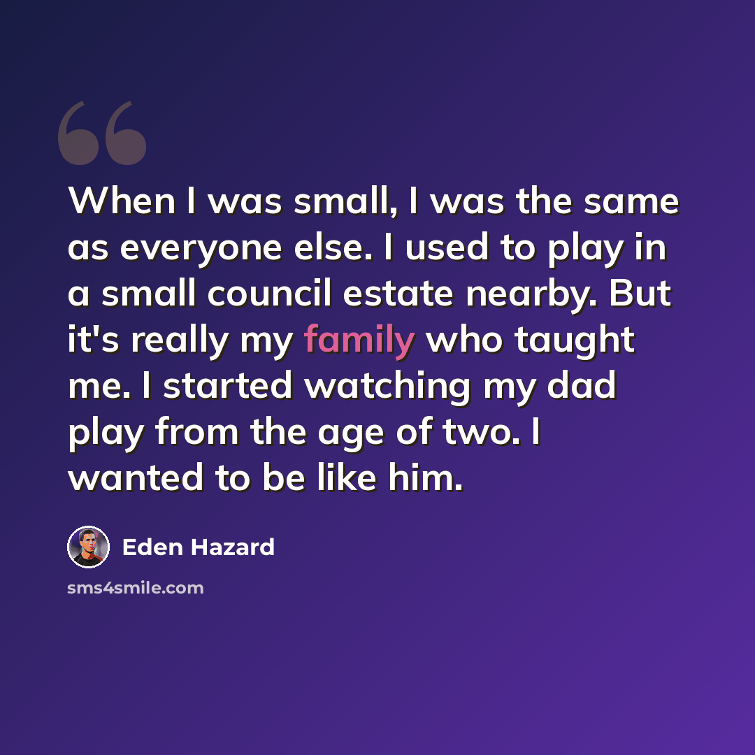“When I was small, I was the same as everyone else. I used to play in a small council estate nearby. But it's really my family who taught me. I started watching my dad play from the age of two. I wanted to be like him.” quote by Eden Hazard