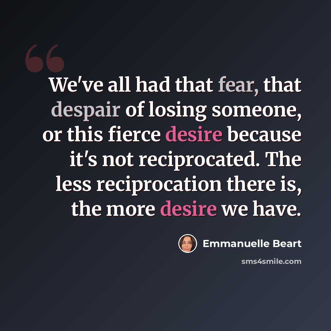 “We've all had that fear, that despair of losing someone, or this fierce desire because it's not reciprocated. The less reciprocation there is, the more desire we have.” quote by Emmanuelle Beart