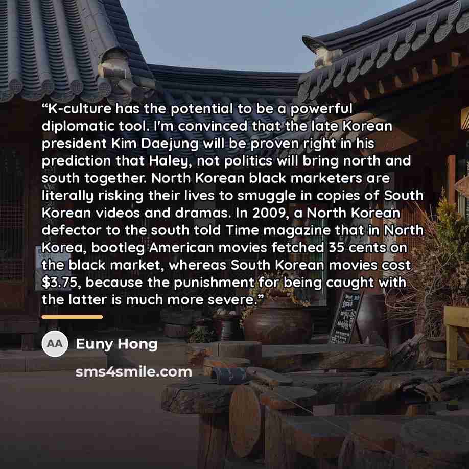 “K-culture has the potential to be a powerful diplomatic tool. I'm convinced that the late Korean president Kim Daejung will be proven right in his prediction that Haley, not politics will bring north and south together. North Korean black marketers are literally risking their lives to smuggle in…” quote by Euny Hong