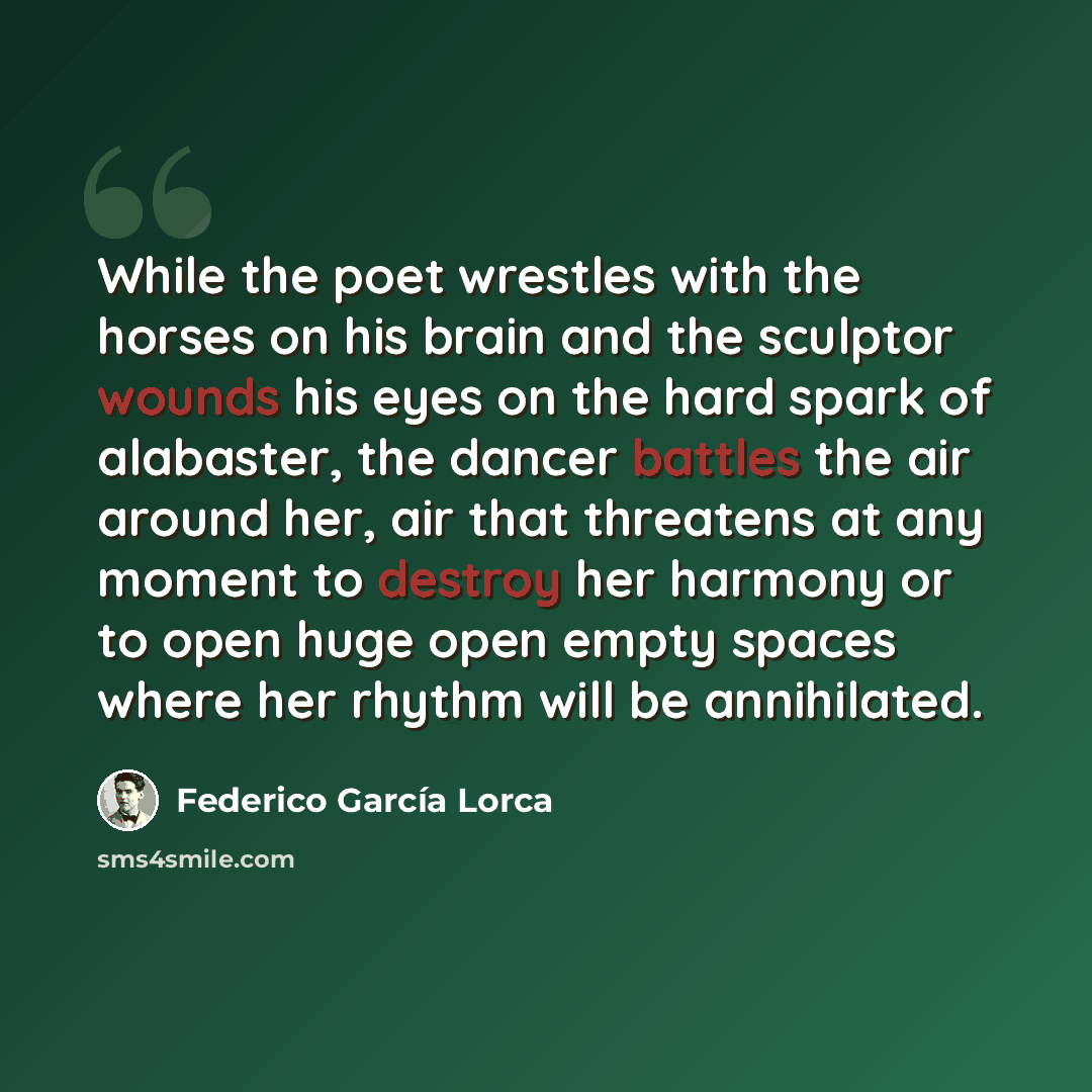“While the poet wrestles with the horses on his brain and the sculptor wounds his eyes on the hard spark of alabaster, the dancer battles the air around her, air that threatens at any moment to destroy her harmony or to open huge open empty spaces where her rhythm will be annihilated.” quote by Federico Garcia Lorca