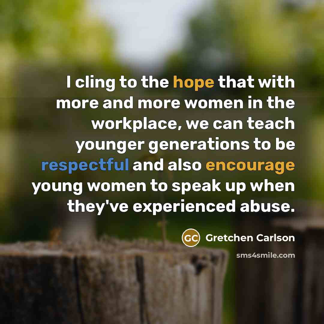 “I cling to the hope that with more and more women in the workplace, we can teach younger generations to be respectful and also encourage young women to speak up when they've experienced abuse.” quote by Gretchen Carlson