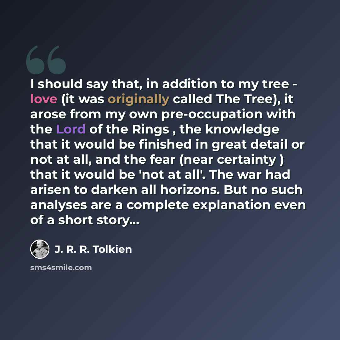 “I should say that, in addition to my tree - love (it was originally called The Tree), it arose from my own pre-occupation with the Lord of the Rings , the knowledge that it would be finished in great detail or not at all, and the fear (near certainty ) that it would be 'not at all'. The war had…” quote by J. R. R. Tolkien