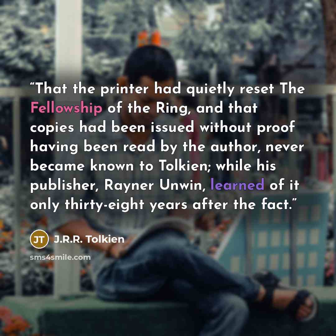 “That the printer had quietly reset The Fellowship of the Ring, and that copies had been issued without proof having been read by the author, never became known to Tolkien; while his publisher, Rayner Unwin, learned of it only thirty-eight years after the fact.” quote by J.R.R. Tolkien