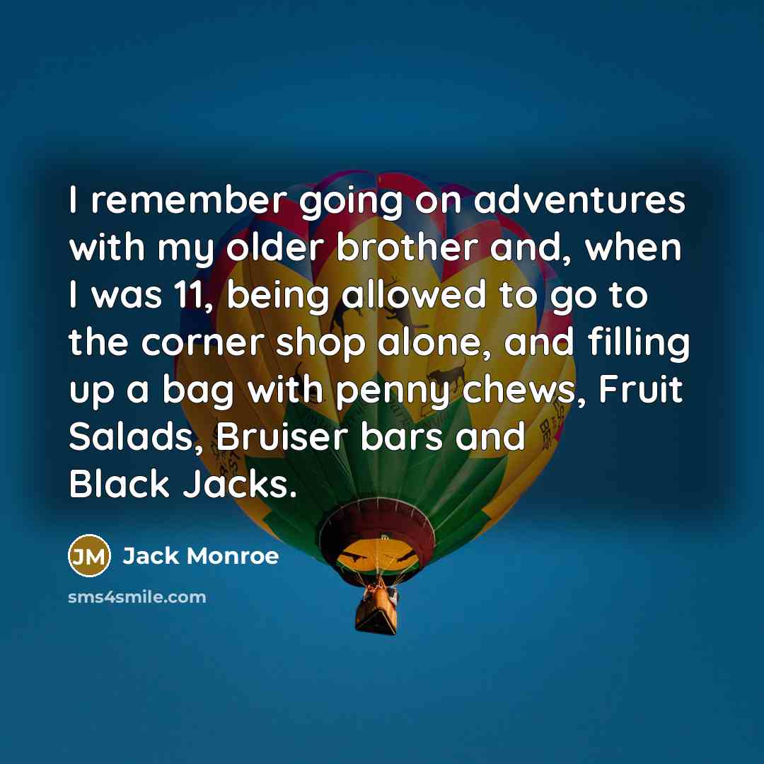 “I remember going on adventures with my older brother and, when I was 11, being allowed to go to the corner shop alone, and filling up a bag with penny chews, Fruit Salads, Bruiser bars and Black Jacks.” quote by Jack Monroe