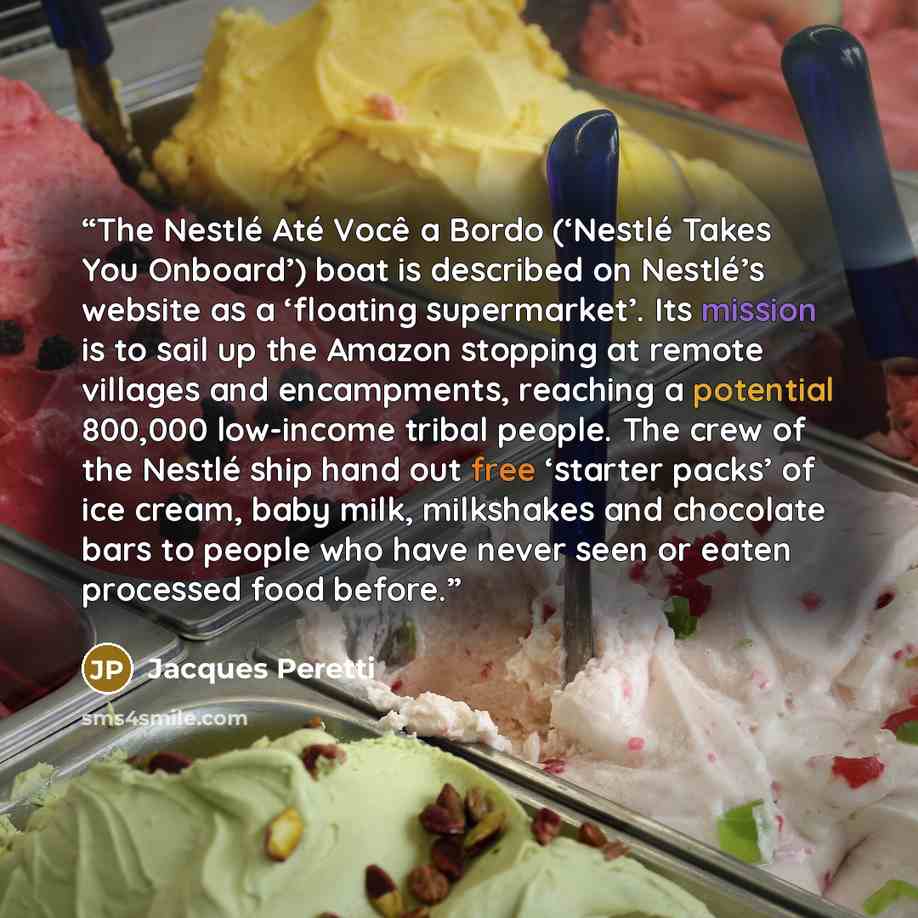 “The Nestlé Até Você a Bordo (‘Nestlé Takes You Onboard’) boat is described on Nestlé’s website as a ‘floating supermarket’. Its mission is to sail up the Amazon stopping at remote villages and encampments, reaching a potential 800,000 low-income tribal people. The crew of the Nestlé ship hand out…” quote by Jacques Peretti