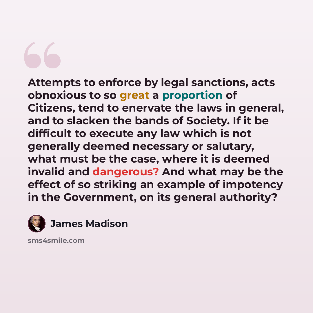 “Attempts to enforce by legal sanctions, acts obnoxious to so great a proportion of Citizens, tend to enervate the laws in general, and to slacken the bands of Society. If it be difficult to execute any law which is not generally deemed necessary or salutary, what must be the case, where it is…” quote by James Madison