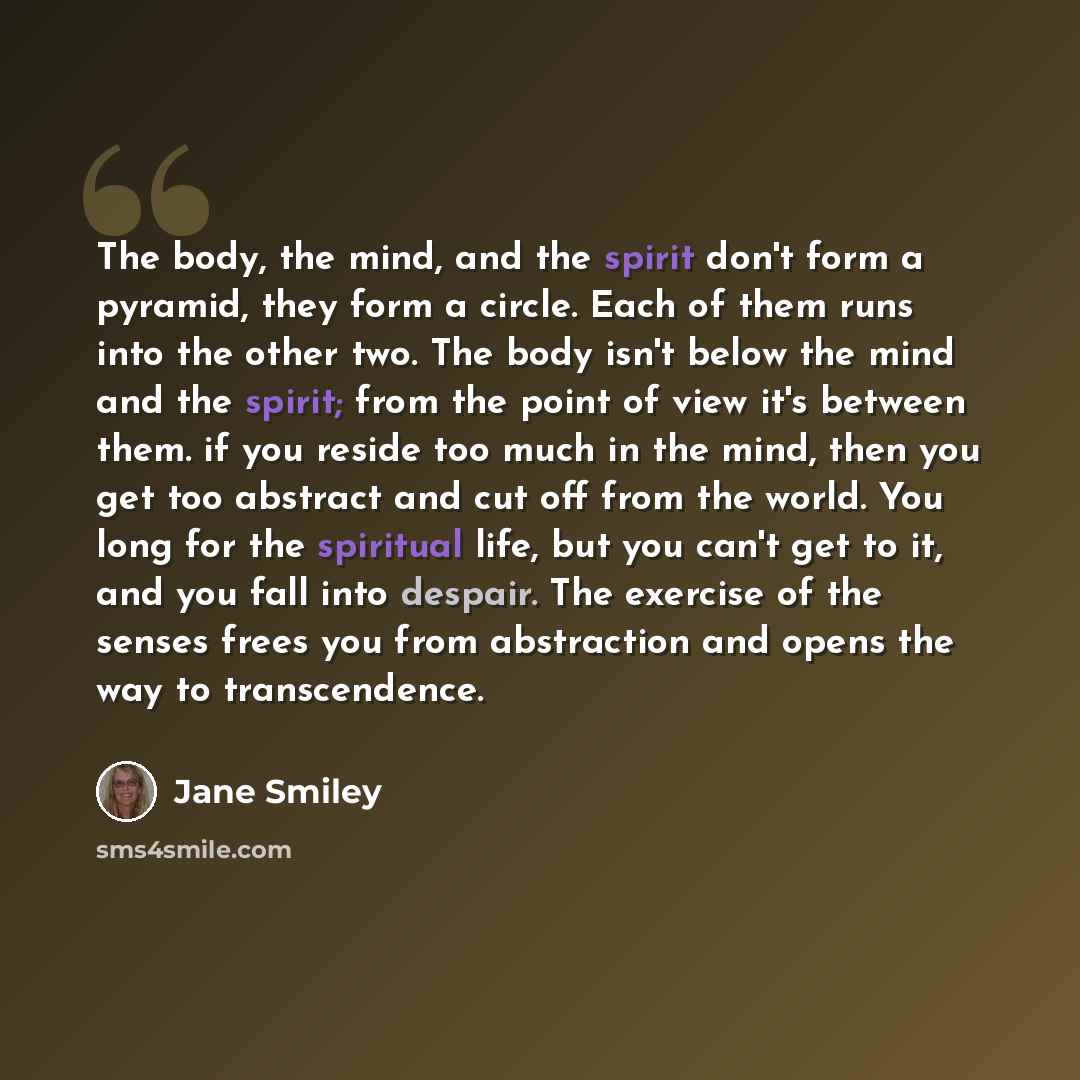 “The body, the mind, and the spirit don't form a pyramid, they form a circle. Each of them runs into the other two. The body isn't below the mind and the spirit; from the point of view it's between them. if you reside too much in the mind, then you get too abstract and cut off from the world. You…” quote by Jane Smiley
