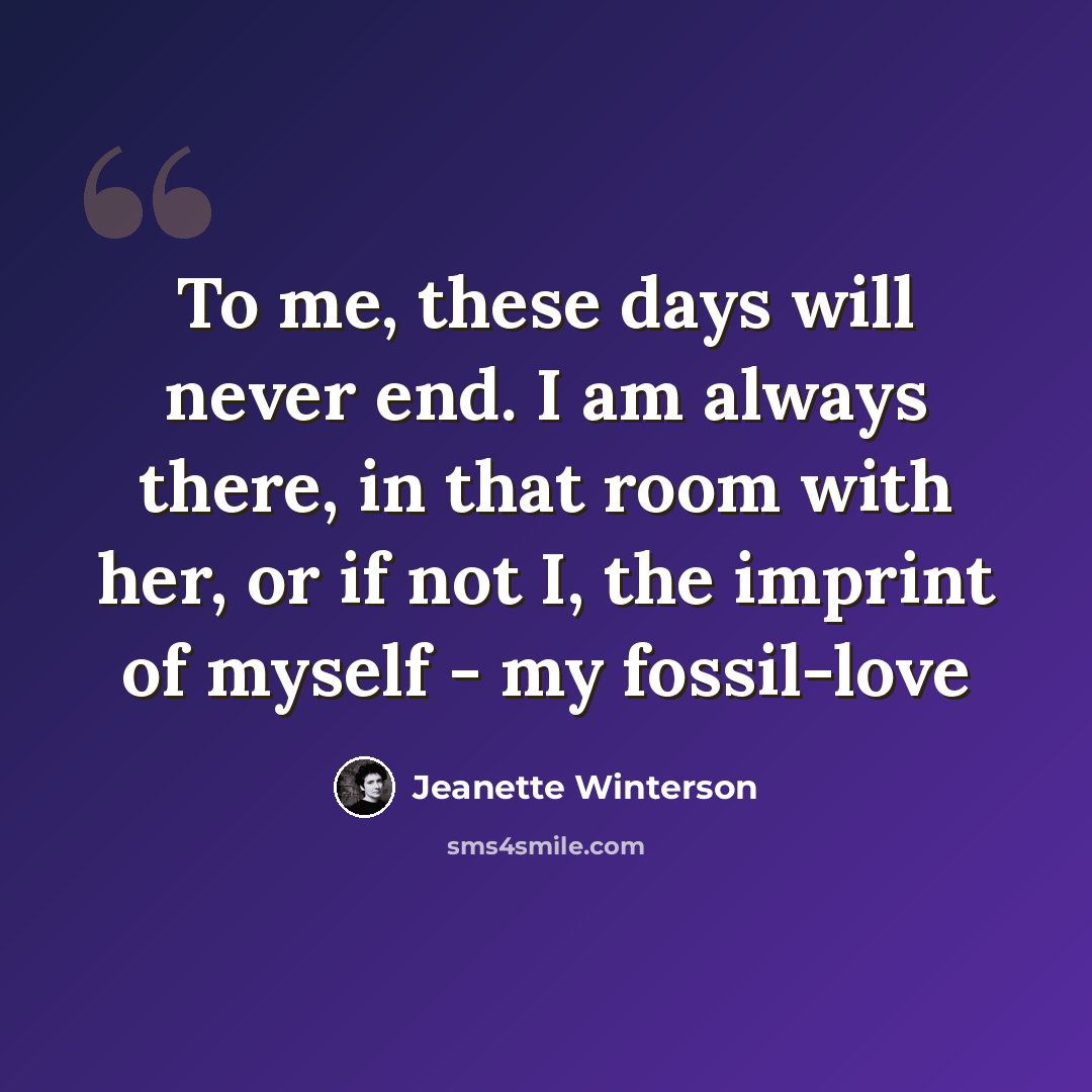 “To me, these days will never end. I am always there, in that room with her, or if not I, the imprint of myself - my fossil-love” quote by Jeanette Winterson