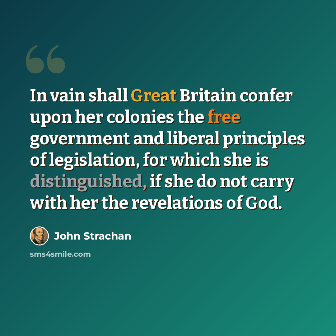 “In vain shall Great Britain confer upon her colonies the free government and liberal principles of legislation, for which she is distinguished, if she do not carry with her the revelations of God.” quote by John Strachan