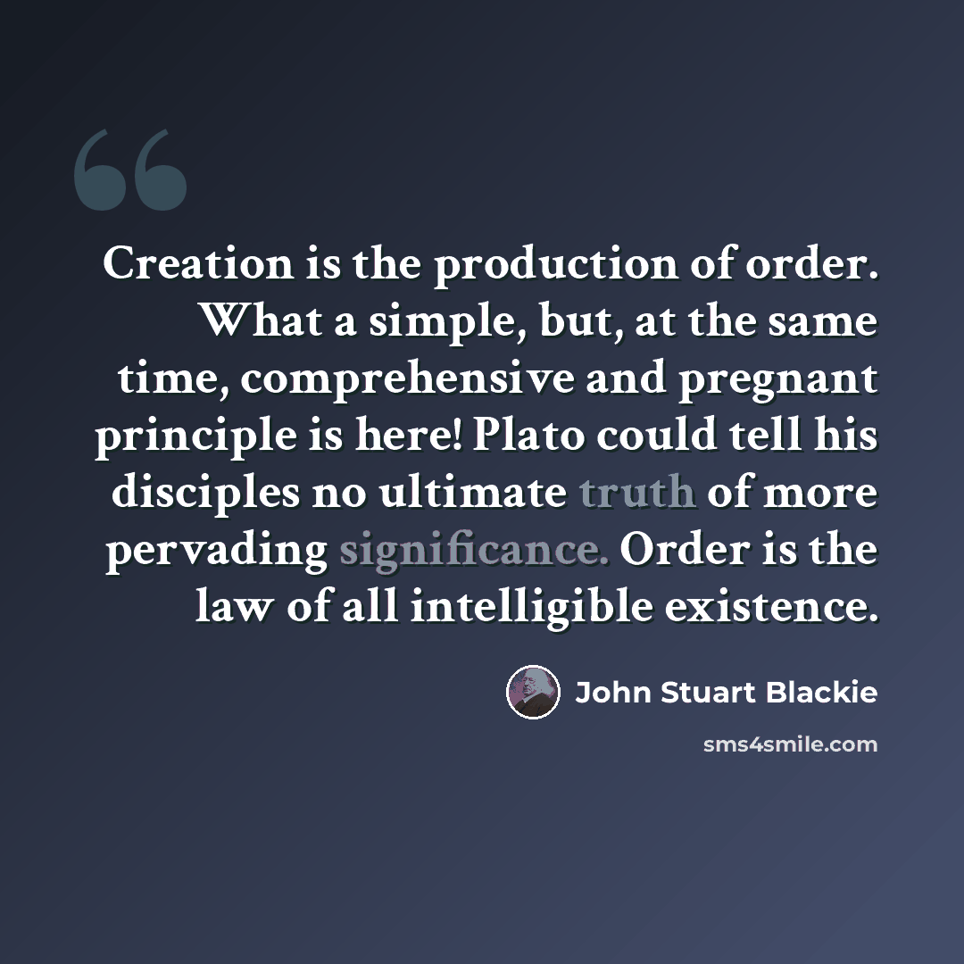 “Creation is the production of order. What a simple, but, at the same time, comprehensive and pregnant principle is here! Plato could tell his disciples no ultimate truth of more pervading significance. Order is the law of all intelligible existence.” quote by John Stuart Blackie