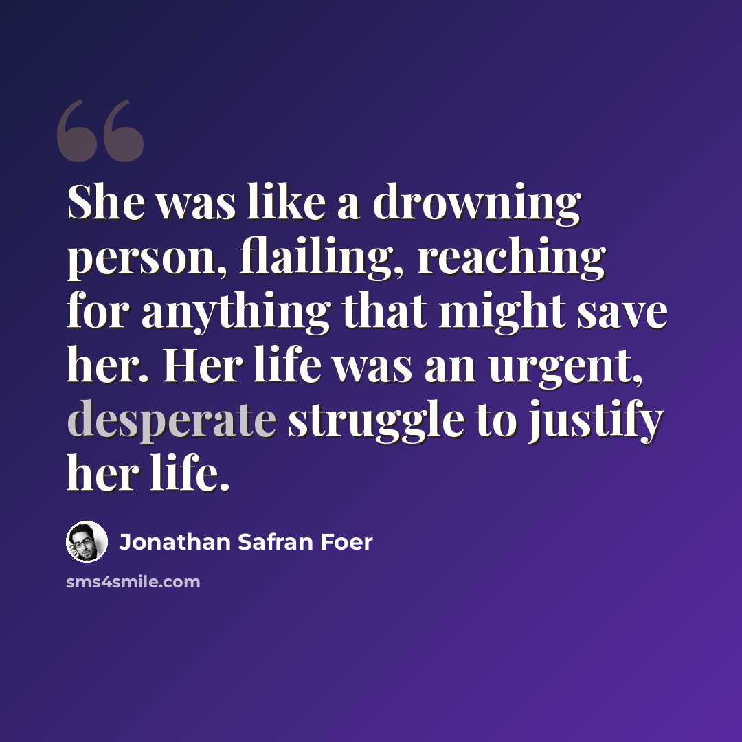 “She was like a drowning person, flailing, reaching for anything that might save her. Her life was an urgent, desperate struggle to justify her life.” quote by Jonathan Safran Foer