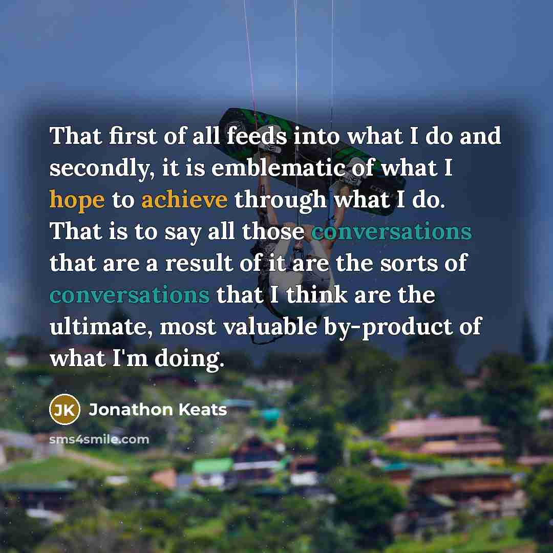 “That first of all feeds into what I do and secondly, it is emblematic of what I hope to achieve through what I do. That is to say all those conversations that are a result of it are the sorts of conversations that I think are the ultimate, most valuable by-product of what I'm doing.” quote by Jonathon Keats