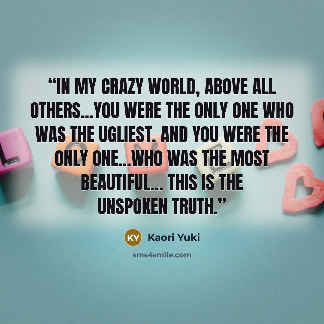 “In my crazy world, above all others...you were the only one who was the ugliest. And you were the only one...who was the most beautiful… This is the unspoken truth.” quote by Kaori Yuki