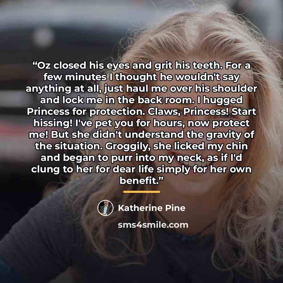 “Oz closed his eyes and grit his teeth. For a few minutes I thought he wouldn't say anything at all, just haul me over his shoulder and lock me in the back room. I hugged Princess for protection. Claws, Princess! Start hissing! I've pet you for hours, now protect me! But she didn't understand the…” quote by Katherine Pine