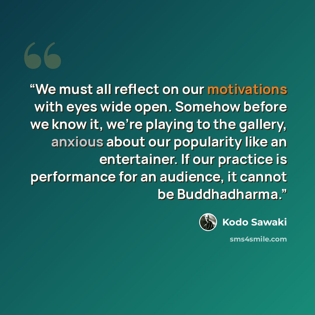 “We must all reflect on our motivations with eyes wide open. Somehow before we know it, we're playing to the gallery, anxious about our popularity like an entertainer. If our practice is performance for an audience, it cannot be Buddhadharma.” quote by Kodo Sawaki
