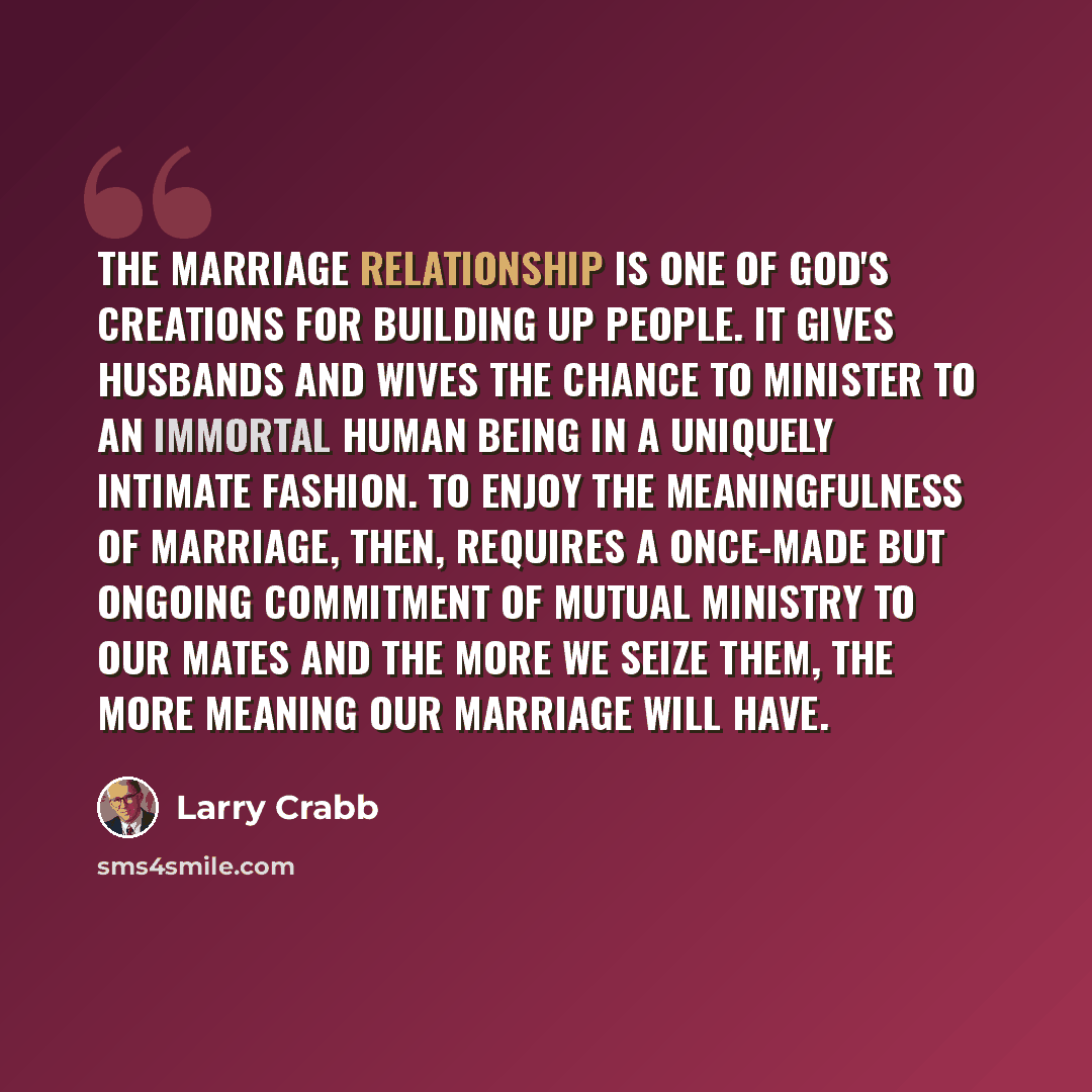 “The marriage relationship is one of God's creations for building up people. It gives husbands and wives the chance to minister to an immortal human being in a uniquely intimate fashion. To enjoy the meaningfulness of marriage, then, requires a once-made but ongoing commitment of mutual ministry to…” quote by Larry Crabb
