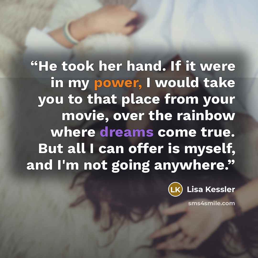 “He took her hand. If it were in my power, I would take you to that place from your movie, over the rainbow where dreams come true. But all I can offer is myself, and I'm not going anywhere.” quote by Lisa Kessler