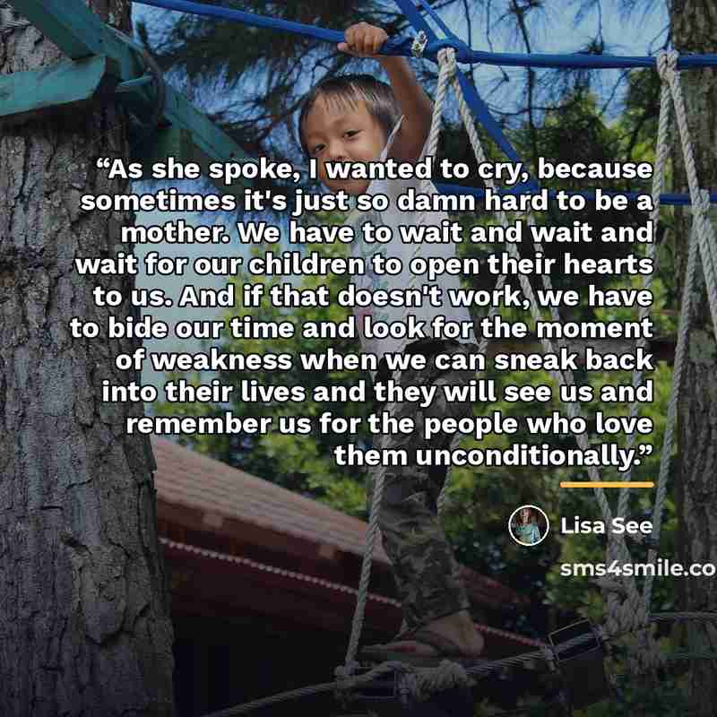 “As she spoke, I wanted to cry, because sometimes it's just so damn hard to be a mother. We have to wait and wait and wait for our children to open their hearts to us. And if that doesn't work, we have to bide our time and look for the moment of weakness when we can sneak back into their lives and…” quote by Lisa See