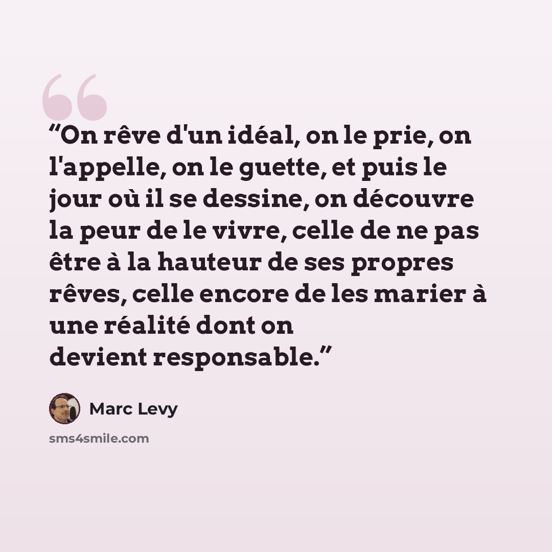“On rêve d'un idéal, on le prie, on l'appelle, on le guette, et puis le jour où il se dessine, on découvre la peur de le vivre, celle de ne pas être à la hauteur de ses propres rêves, celle encore de les marier à une réalité dont on devient responsable.” quote by Marc Levy