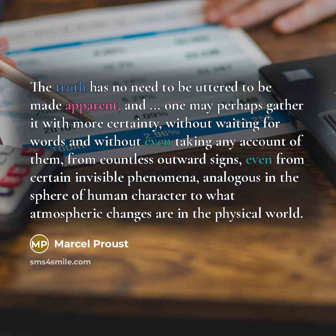 “The truth has no need to be uttered to be made apparent, and ... one may perhaps gather it with more certainty, without waiting for words and without even taking any account of them, from countless outward signs, even from certain invisible phenomena, analogous in the sphere of human character to…” quote by Marcel Proust