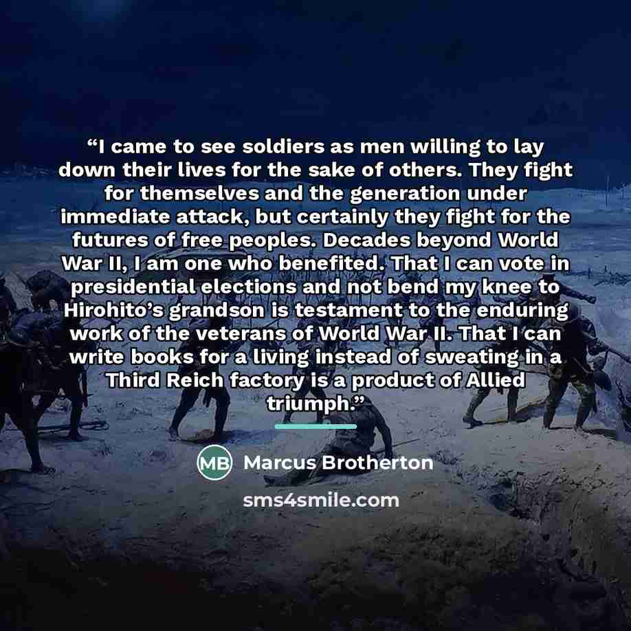 “I came to see soldiers as men willing to lay down their lives for the sake of others. They fight for themselves and the generation under immediate attack, but certainly they fight for the futures of free peoples. Decades beyond World War II, I am one who benefited. That I can vote in presidential…” quote by Marcus Brotherton