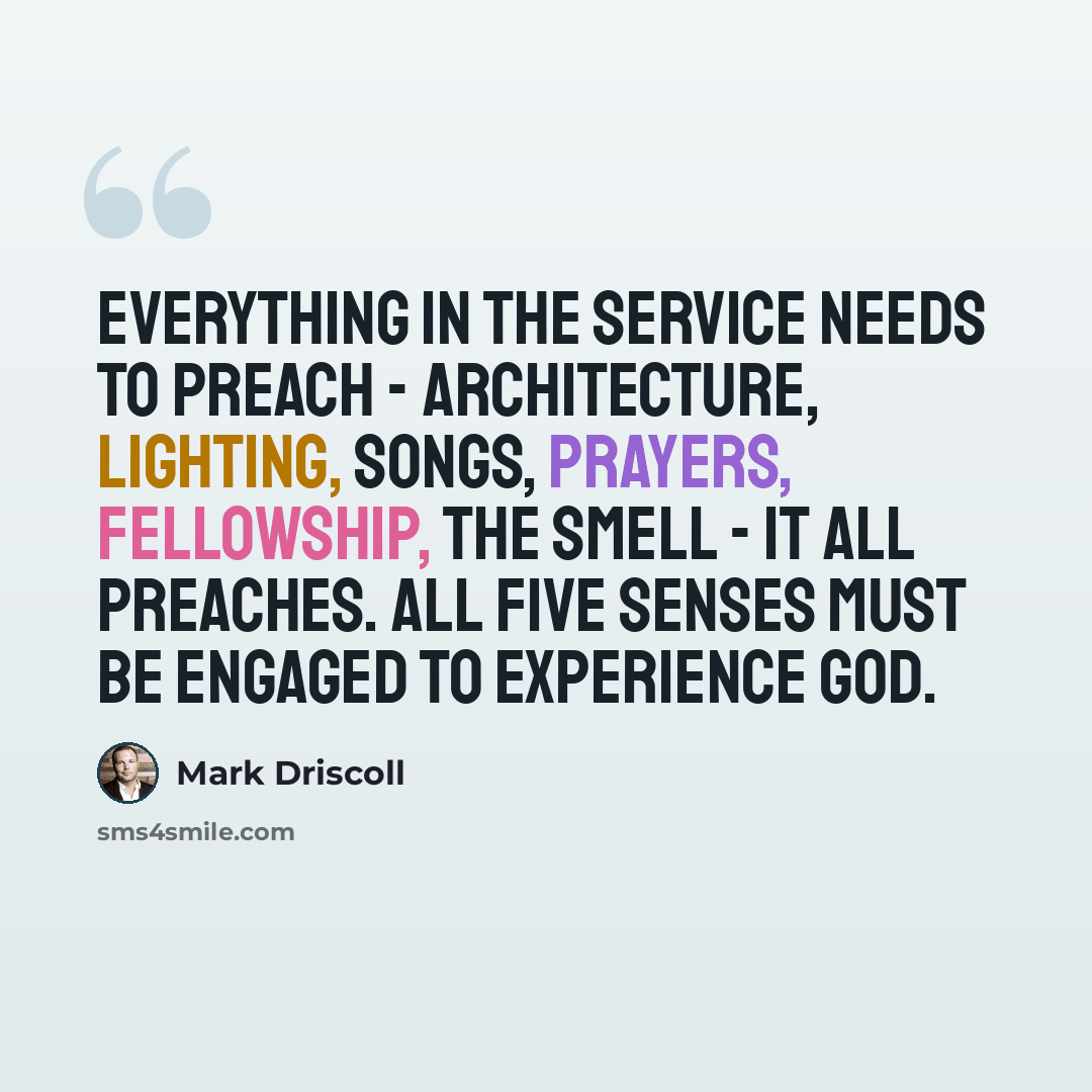 “Everything in the service needs to preach - architecture, lighting, songs, prayers, fellowship, the smell - it all preaches. All five senses must be engaged to experience God.” quote by Mark Driscoll