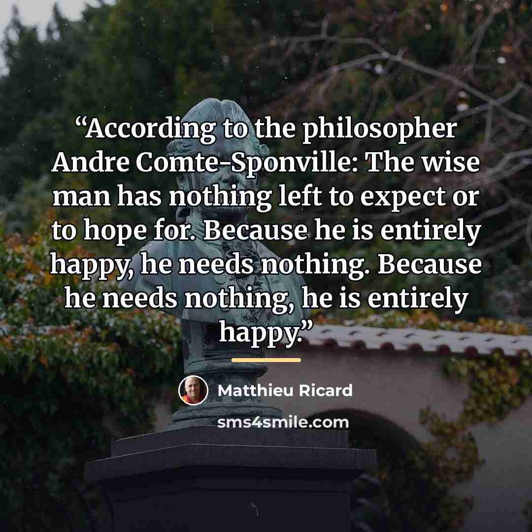 “According to the philosopher Andre Comte-Sponville: The wise man has nothing left to expect or to hope for. Because he is entirely happy, he needs nothing. Because he needs nothing, he is entirely happy.” quote by Matthieu Ricard