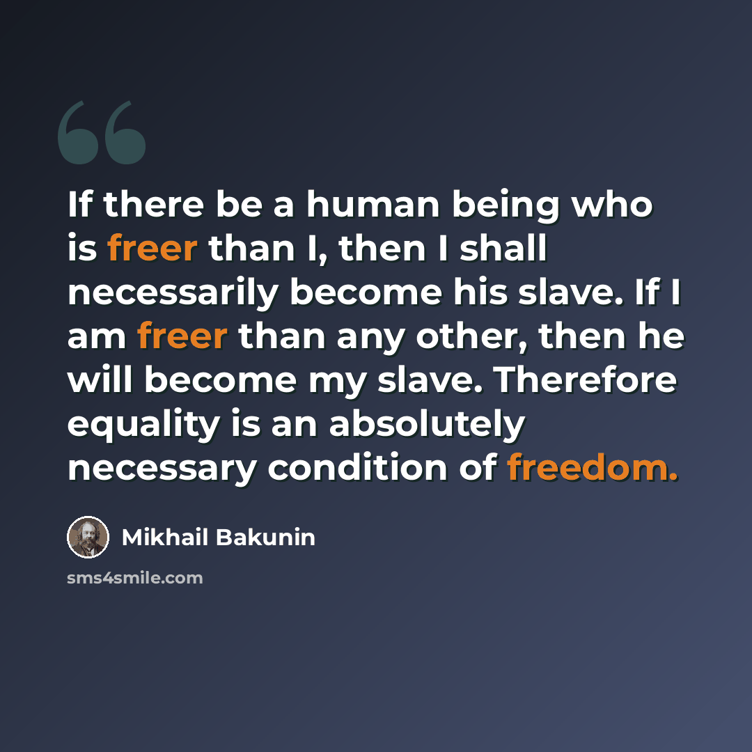 “If there be a human being who is freer than I, then I shall necessarily become his slave. If I am freer than any other, then he will become my slave. Therefore equality is an absolutely necessary condition of freedom.” quote by Mikhail Bakunin