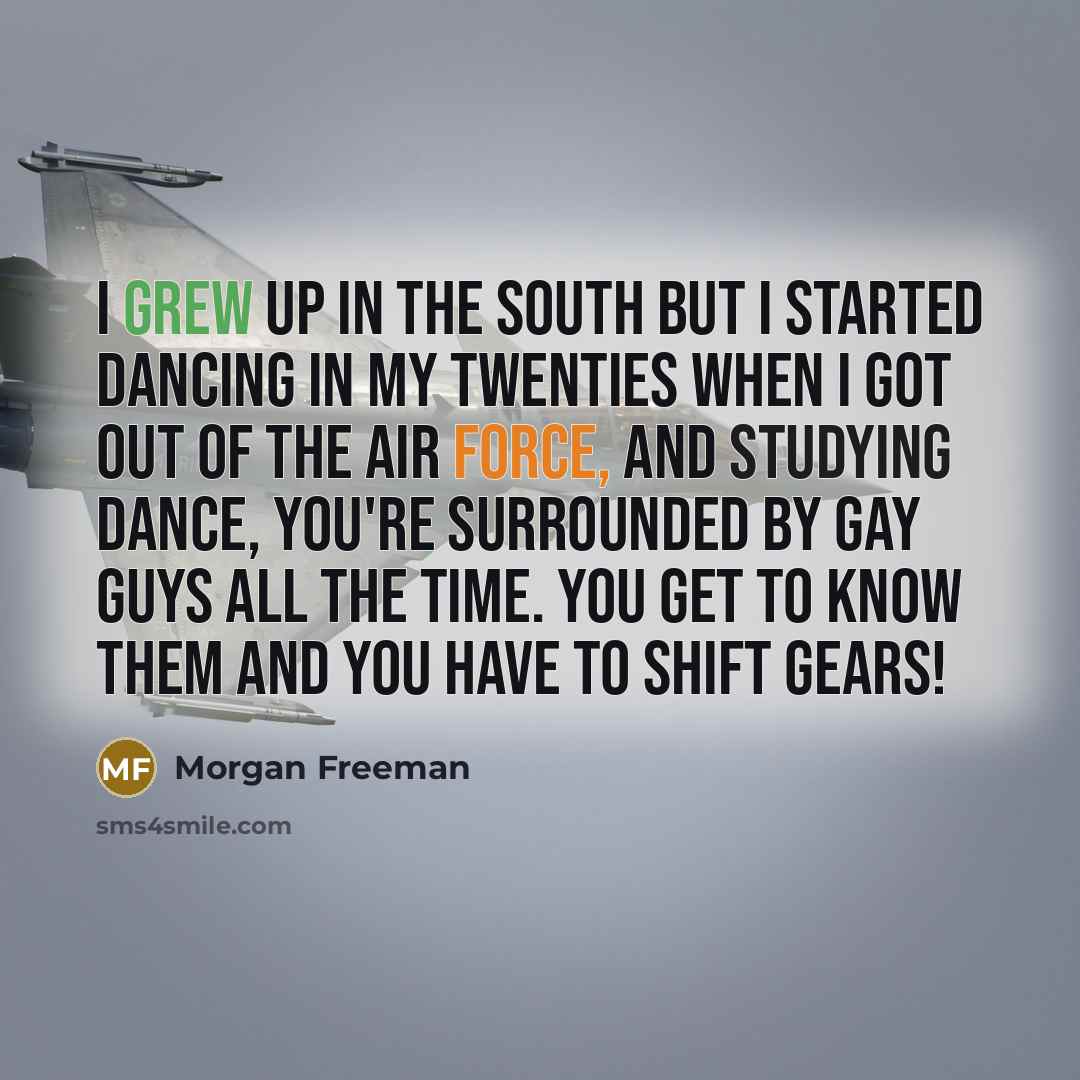 “I grew up in the South but I started dancing in my twenties when I got out of the Air Force, and studying dance, you're surrounded by gay guys all the time. You get to know them and you have to shift gears!” quote by Morgan Freeman
