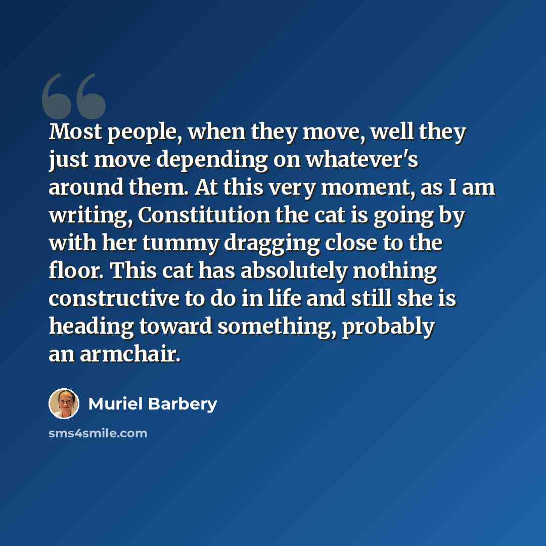 “Most people, when they move, well they just move depending on whatever's around them. At this very moment, as I am writing, Constitution the cat is going by with her tummy dragging close to the floor. This cat has absolutely nothing constructive to do in life and still she is heading toward…” quote by Muriel Barbery